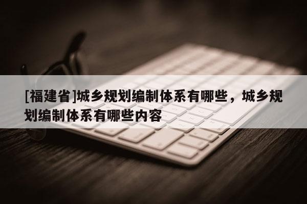 [福建省]城鄉規劃編制體系有哪些，城鄉規劃編制體系有哪些內容