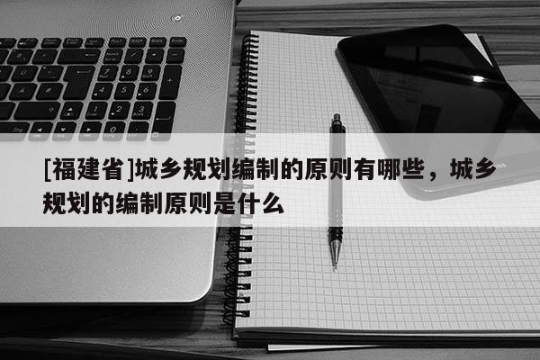 [福建省]城鄉規劃編制的原則有哪些，城鄉規劃的編制原則是什么