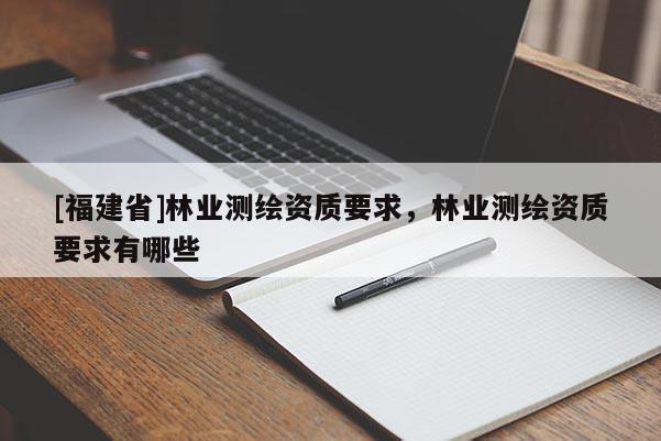 [福建省]林業(yè)測(cè)繪資質(zhì)要求，林業(yè)測(cè)繪資質(zhì)要求有哪些