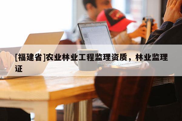 [福建省]農(nóng)業(yè)林業(yè)工程監(jiān)理資質(zhì)，林業(yè)監(jiān)理證
