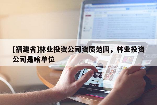 [福建省]林業(yè)投資公司資質(zhì)范圍，林業(yè)投資公司是啥單位