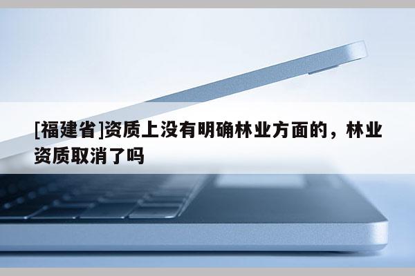 [福建省]資質上沒有明確林業方面的，林業資質取消了嗎