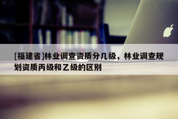 [福建省]林業調查資質分幾級，林業調查規劃資質丙級和乙級的區別