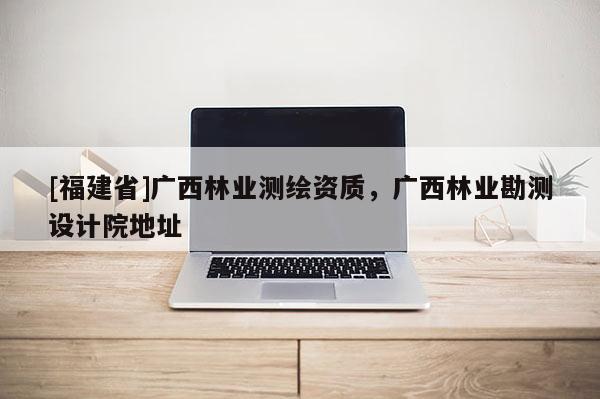 [福建省]廣西林業測繪資質，廣西林業勘測設計院地址