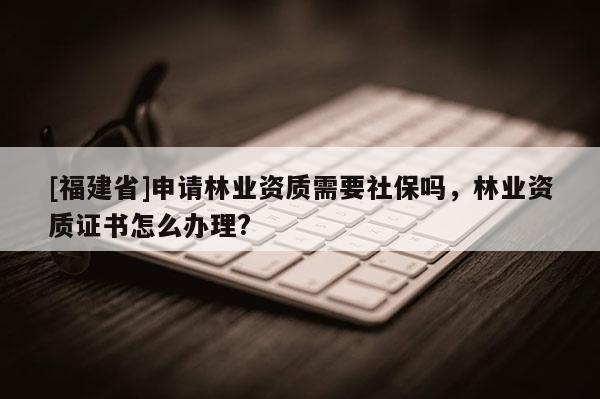[福建省]申請林業資質需要社保嗎，林業資質證書怎么辦理?