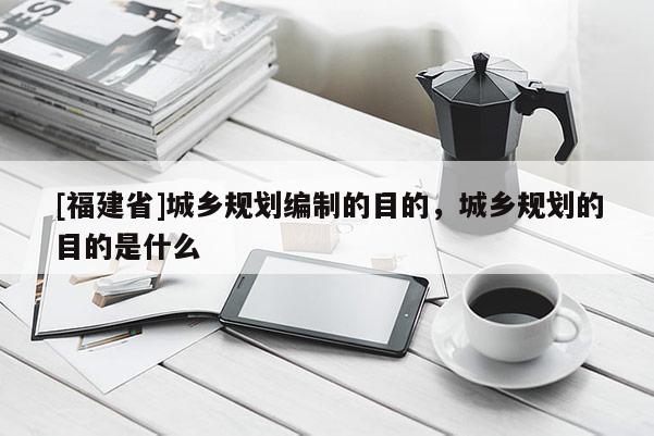 [福建省]城鄉(xiāng)規(guī)劃編制的目的，城鄉(xiāng)規(guī)劃的目的是什么
