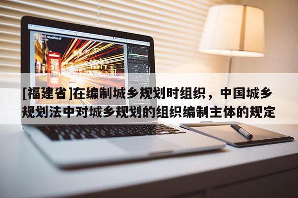 [福建省]在編制城鄉規劃時組織，中國城鄉規劃法中對城鄉規劃的組織編制主體的規定