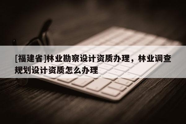 [福建省]林業勘察設計資質辦理，林業調查規劃設計資質怎么辦理