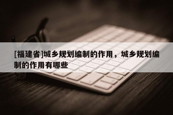 [福建省]城鄉規劃編制的作用，城鄉規劃編制的作用有哪些