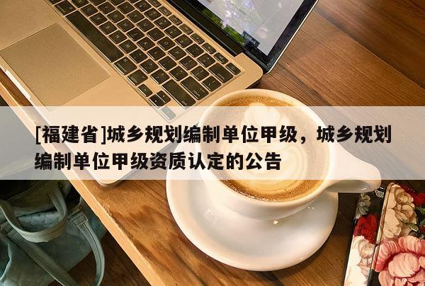 [福建省]城鄉規劃編制單位甲級，城鄉規劃編制單位甲級資質認定的公告