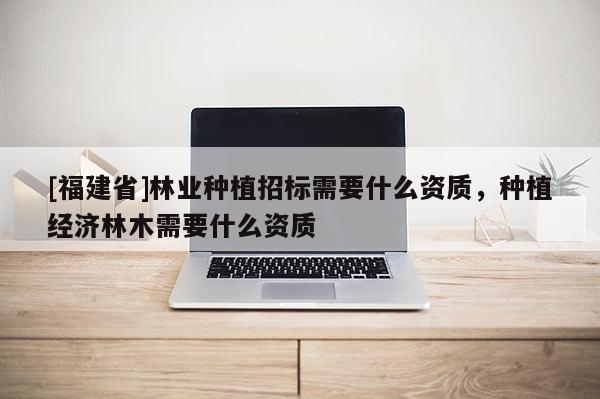 [福建省]林業(yè)種植招標(biāo)需要什么資質(zhì)，種植經(jīng)濟(jì)林木需要什么資質(zhì)