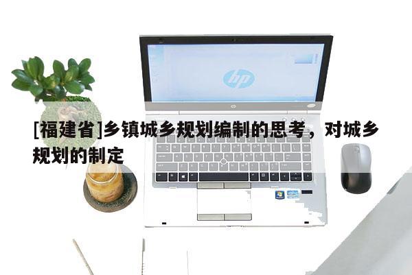 [福建省]鄉(xiāng)鎮(zhèn)城鄉(xiāng)規(guī)劃編制的思考，對(duì)城鄉(xiāng)規(guī)劃的制定