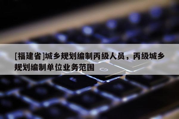 [福建省]城鄉(xiāng)規(guī)劃編制丙級(jí)人員，丙級(jí)城鄉(xiāng)規(guī)劃編制單位業(yè)務(wù)范圍