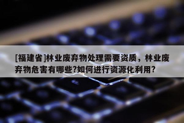[福建省]林業(yè)廢棄物處理需要資質，林業(yè)廢棄物危害有哪些?如何進行資源化利用?