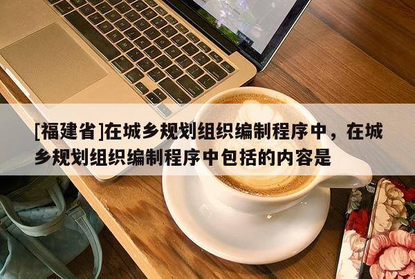 [福建省]在城鄉規劃組織編制程序中，在城鄉規劃組織編制程序中包括的內容是