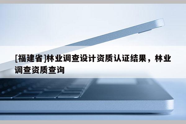 [福建省]林業(yè)調(diào)查設(shè)計(jì)資質(zhì)認(rèn)證結(jié)果，林業(yè)調(diào)查資質(zhì)查詢