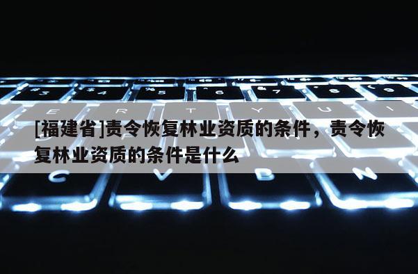 [福建省]責(zé)令恢復(fù)林業(yè)資質(zhì)的條件，責(zé)令恢復(fù)林業(yè)資質(zhì)的條件是什么