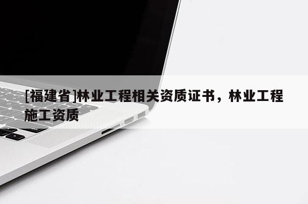 [福建省]林業(yè)工程相關(guān)資質(zhì)證書，林業(yè)工程施工資質(zhì)