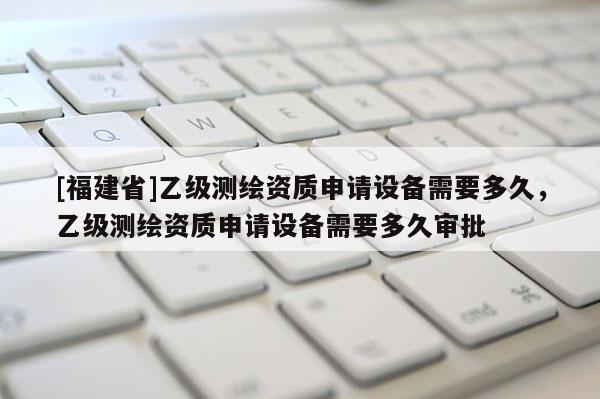 [福建省]乙級測繪資質(zhì)申請設(shè)備需要多久，乙級測繪資質(zhì)申請設(shè)備需要多久審批