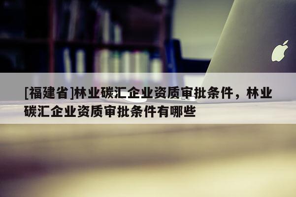 [福建省]林業(yè)碳匯企業(yè)資質(zhì)審批條件，林業(yè)碳匯企業(yè)資質(zhì)審批條件有哪些