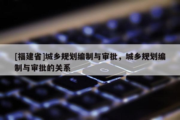 [福建省]城鄉規劃編制與審批，城鄉規劃編制與審批的關系