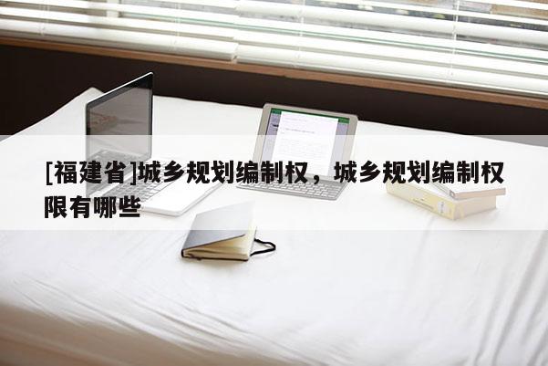 [福建省]城鄉(xiāng)規(guī)劃編制權(quán)，城鄉(xiāng)規(guī)劃編制權(quán)限有哪些