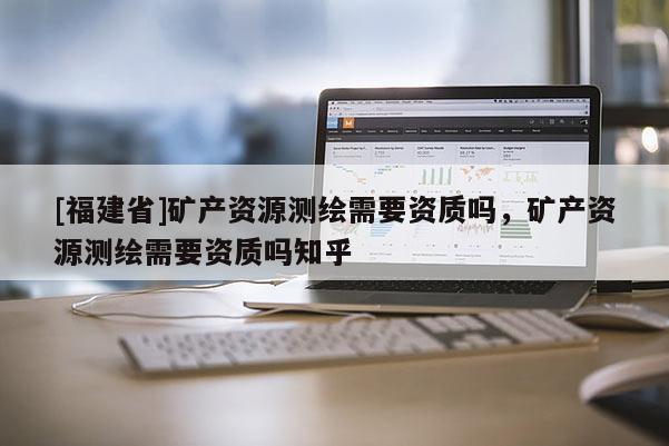 [福建省]礦產(chǎn)資源測繪需要資質(zhì)嗎，礦產(chǎn)資源測繪需要資質(zhì)嗎知乎