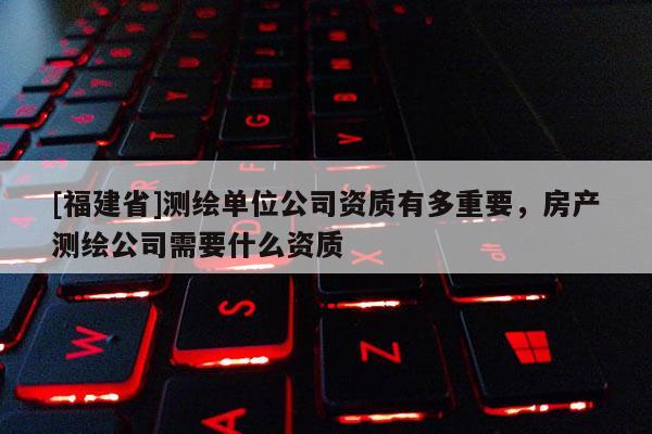 [福建省]測繪單位公司資質(zhì)有多重要，房產(chǎn)測繪公司需要什么資質(zhì)