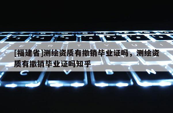 [福建省]測繪資質有撤銷畢業證嗎，測繪資質有撤銷畢業證嗎知乎