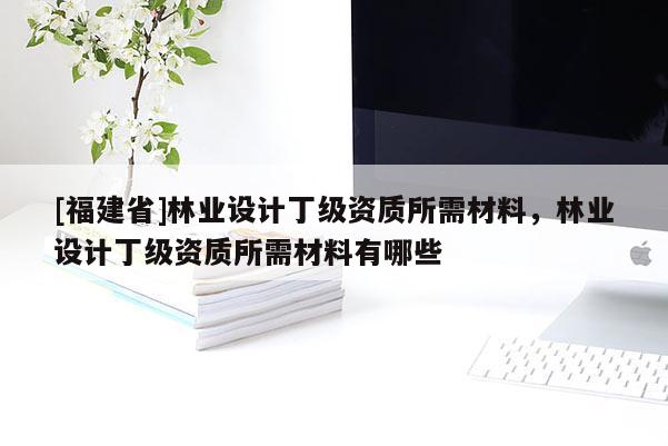 [福建省]林業設計丁級資質所需材料，林業設計丁級資質所需材料有哪些