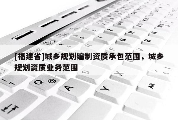 [福建省]城鄉(xiāng)規(guī)劃編制資質(zhì)承包范圍，城鄉(xiāng)規(guī)劃資質(zhì)業(yè)務(wù)范圍