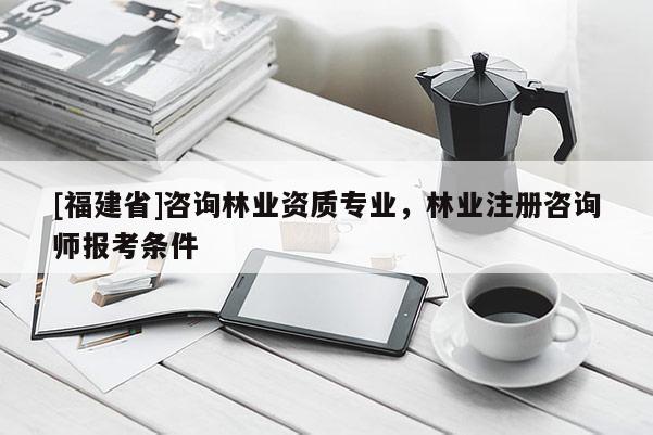 [福建省]咨詢林業資質專業，林業注冊咨詢師報考條件