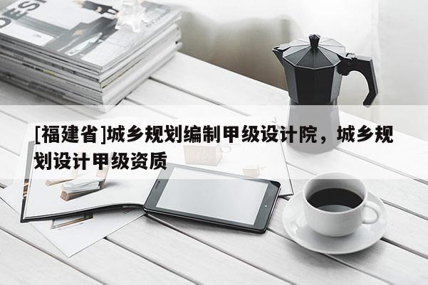 [福建省]城鄉(xiāng)規(guī)劃編制甲級設計院，城鄉(xiāng)規(guī)劃設計甲級資質