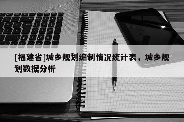 [福建省]城鄉規劃編制情況統計表，城鄉規劃數據分析