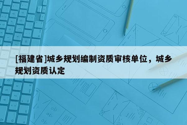 [福建省]城鄉規劃編制資質審核單位，城鄉規劃資質認定