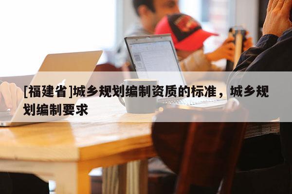 [福建省]城鄉規劃編制資質的標準，城鄉規劃編制要求