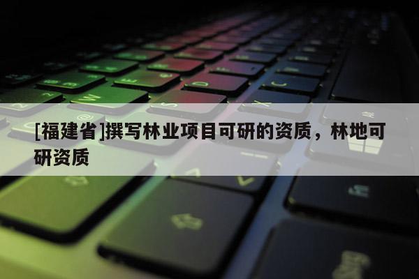 [福建省]撰寫林業(yè)項(xiàng)目可研的資質(zhì)，林地可研資質(zhì)
