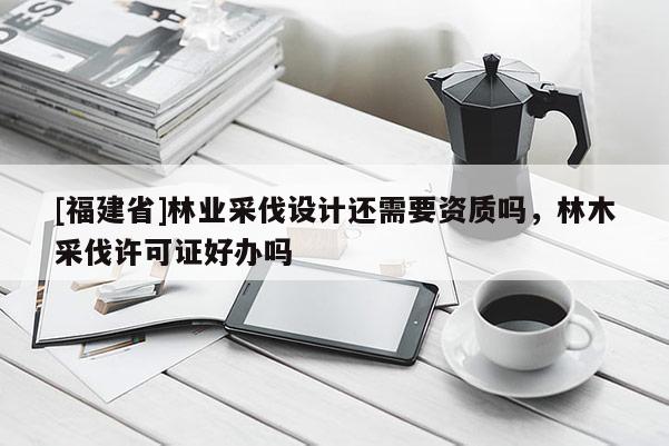 [福建省]林業(yè)采伐設(shè)計(jì)還需要資質(zhì)嗎，林木采伐許可證好辦嗎