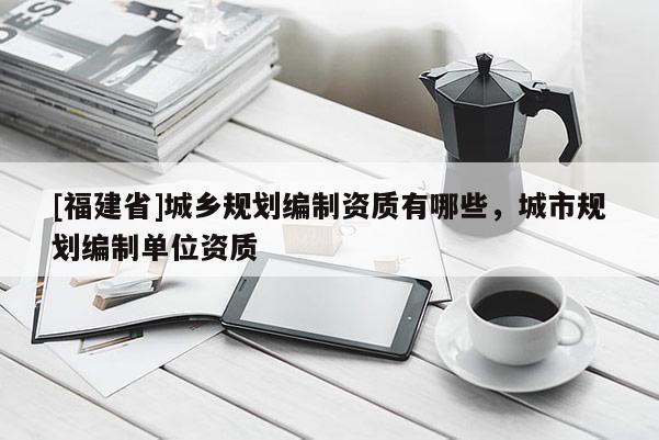 [福建省]城鄉(xiāng)規(guī)劃編制資質(zhì)有哪些，城市規(guī)劃編制單位資質(zhì)