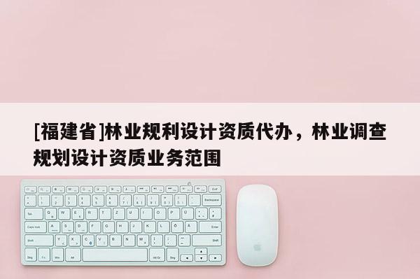 [福建省]林業(yè)規(guī)利設(shè)計(jì)資質(zhì)代辦，林業(yè)調(diào)查規(guī)劃設(shè)計(jì)資質(zhì)業(yè)務(wù)范圍