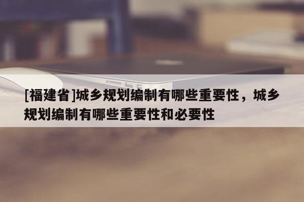 [福建省]城鄉(xiāng)規(guī)劃編制有哪些重要性，城鄉(xiāng)規(guī)劃編制有哪些重要性和必要性