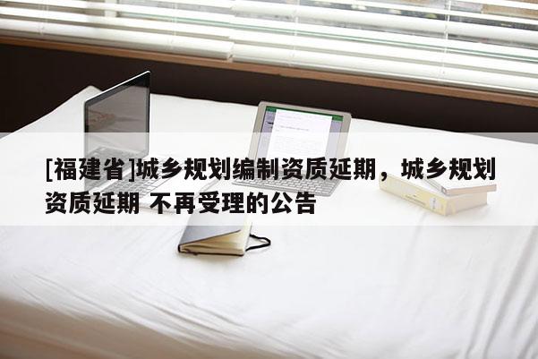 [福建省]城鄉(xiāng)規(guī)劃編制資質(zhì)延期，城鄉(xiāng)規(guī)劃資質(zhì)延期 不再受理的公告