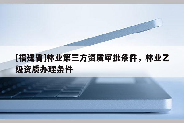 [福建省]林業第三方資質審批條件，林業乙級資質辦理條件