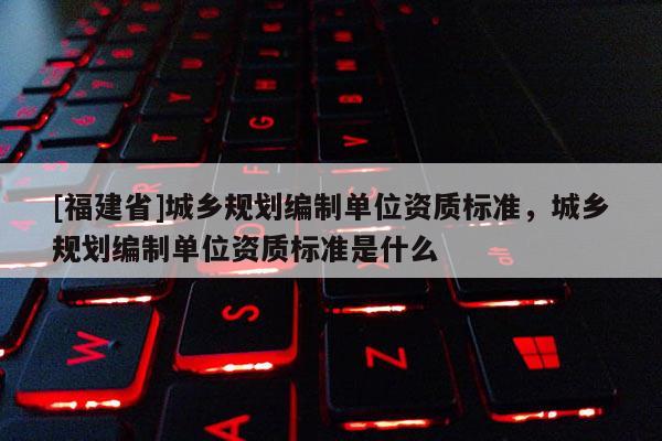 [福建省]城鄉規劃編制單位資質標準，城鄉規劃編制單位資質標準是什么