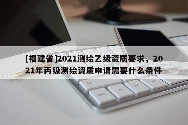 [福建省]2021測繪乙級資質要求，2021年丙級測繪資質申請需要什么條件