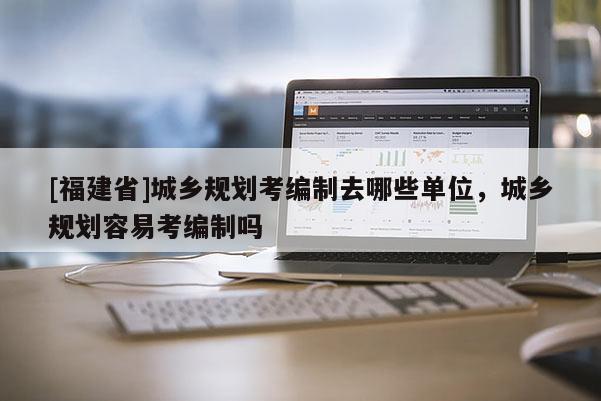 [福建省]城鄉規劃考編制去哪些單位，城鄉規劃容易考編制嗎