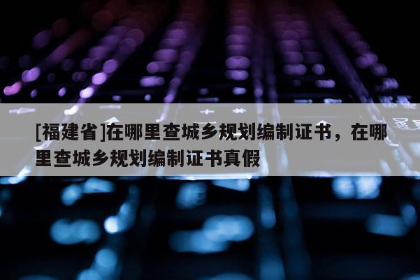 [福建省]在哪里查城鄉(xiāng)規(guī)劃編制證書，在哪里查城鄉(xiāng)規(guī)劃編制證書真假