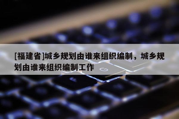 [福建省]城鄉規劃由誰來組織編制，城鄉規劃由誰來組織編制工作