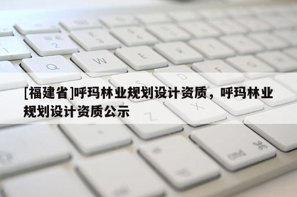 [福建省]呼瑪林業規劃設計資質，呼瑪林業規劃設計資質公示