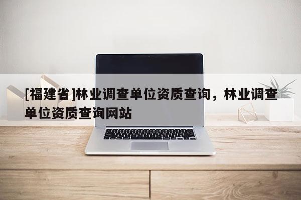 [福建省]林業調查單位資質查詢，林業調查單位資質查詢網站
